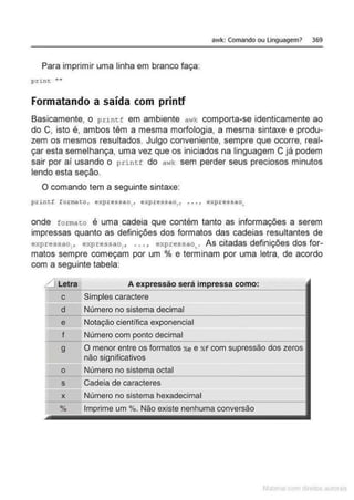 awk: Comando ou linguagem> 369
Para imprimir uma linha em branco faça:
print ••"
Formatando a saída com printf
Basicamente, o prin tf em ambiente awk comporta-se identicamente ao
do C, isto é, ambos têm a mesma morfologia, a mesma sintaxe e produ-
zem os mesmos resultados. Julgo conveniente, sempre que ocorre, real-
çar esta semelhança, uma vez que os iniciados na linguagem C já podem
sair por aí usando o printf do a"'k sem perder seus preciosos minutos
lendo esta seção.
O comando tem a seguinte sintaxe:
printf formato, expressao,, expressao~, . . . , expressao.,
onde formato é uma cadeia que contém tanto as informações a serem
impressas quanto as definições dos formatos das cadeias resultantes de
expressao,, expressao,, ... , expressao•. As citadas definições dos for-
matos sempre começam por um % e terminam por uma letra, de acordo
com a seguinte tabela:
~ Letra A expressão será impressa como:
c Simples caractere
d Número no sistema decimal
e Notação científica exponencial
f Número com ponto decimal
g O menor entre os formatos %E e %
f com supressão dos zeros
não significativos
o Número no sistema octal
s Cadeia de caracteres
x Número no sistema hexadecimal
% Imprime um %. Não existe nenhuma conversão
 