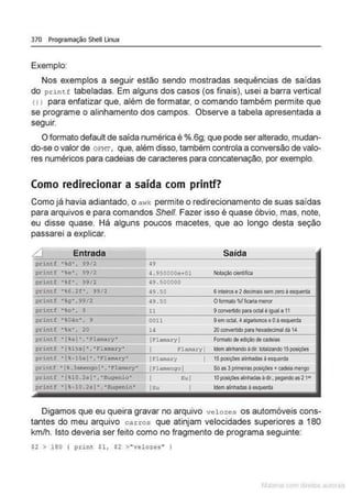 370 Programação Shell Linux
Exemplo:
Nos exemplos a seguir estão sendo mostradas sequências de saídas
do print f tabeladas. Em alguns dos casos (os finais), usei a barra vertical
<1 1 para enfatizar que, além de formatar, o comando também permite que
se programe o alinhamento dos campos. Observe a tabela apresentada a
seguir.
O formato defaultde saída numérica é %.6g; que pode ser alterado, mudan-
do-se o valor de oFMT, que, além disso, também controla a conversão de valo-
res numéricos para cadeias de caracteres para concatenação, por exemplo.
Como redirecionar a saída com printf?
Como já havia adiantado, o awk permite o redirecionamento de suas saídas
para arquivos e para comandos She/1. Fazer isso é quase óbvio, mas, note,
eu disse quase. Há alguns poucos macetes, que ao longo desta seção
passarei a explicar.
L] Entrada Saída
print.f •%d•. 99/ 2 ~g
pt'int.f •%e• , 9912 4 . 95G000e+Ol Noceça<>clentlflca
princ.f "f", 99/ 2 49 . SOGOOO
printf '%6 . 2f• . 99/2 49. 50 6 inteS-ose 2decimaissem zeroà esquema
print.f •g" ,99/2 49.50 Olo<malo%1ficariamGOO"
printf •to". 9 11 9conVll11ido paraoctalé iguala 11
printf ·~04o" , 9 0011 9emoctal.4algarismose Oâ esquerda
prinef ·tx". 20 14 20oonve<tldopara hexadeclmaldã 14
printf • fs I " , ' f'lam.try" IFlamaryl Foonatode ediçãodecadeias
print.f 'l%l~si",'Flamary•
-- --- I Flamary l 1clemai:'llandoà<Jt. IOtallzando 15 poolçeés
printf "l'- l Ssi", "Flamary• ll'lamary I 15 posiçOOs alinhadasàesquerda
printf "1 .lsu~ngoi " ,"Flamary• IFl amengo I Sóas3primeirasposições • cadeia mengo
---
pdntf 'IU0 . 2si' ,"Eugenlo' I Eu ) 1Oposiçõesalinhadasãdlr, pegandoas21D
printf 'l· l0 . 2si ", "Eugenio' I<.'U I Idematiohadasâ esquerda
Digamos que eu queira gravar no arquivo velozes os automóveis cons-
tantes do meu arquivo c arros que atinjam velocidades superiores a 180
km/h. Isto deveria ser feito como no fragmento de programa seguinte:
$2 > 180 i ptint Sl, S2 >"ve l oze s " I
 