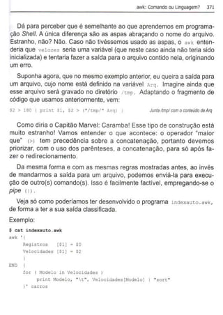 awk: Comando ou Linguagem? 371
Dá para perceber que é semelhante ao que aprendemos em programa-
ção She/1. A única diferença são as aspas abraçando o nome do arquivo.
Estranho, não? Não. Caso não tivéssemos usado as aspas, o awk enten-
deria que velozes seria uma variável (que neste caso ainda não teria sido
inicializada) e tentaria fazer a saída para o arquivo contido nela, originando
um erro.
Suponha agora, que no mesmo exemplo anterior, eu queira a saída para
um arquivo, cujo nome está definido na variável Arq . Imagine ainda que
esse arquivo será gravado no diretório /tmp . Adaptando o fragmento de
código que usamos anteriormente, vem:
$2 > 180 { print Sl, $2 > (" /tmp/ " Arq) J Juntallmplcom oconteúdo deArq
Como diria o Capitão Marvel: Caramba! Esse tipo de construção está
muito estranho! Vamos entender o que acontece: o operador "maior
que" <>l tem precedência sobre a concatenação, portanto devemos
priorizar, com o uso dos parênteses, a concatenação, para só após fa-
zer o redirecionamento.
Da mesma forma e com as mesmas regras mostradas antes, ao invés
de mandarmos a saída para um arquivo, podemos enviá-la para execu-
ção de outro(s) comando(s). Isso é facilmente factível, empregando-se o
pipe <11•
Veja só como poderíamos ter desenvolvido o programa indexauto. awk,
de forma a ter a sua saída classificada.
Exemplo:
$ cat indexauto.awk
a•"k ' (
END
Registros [Sl) = $0
Velocidades [Sl] = $2
for ( Modelo in Velocidades )
print Modelo, "t", Velocidades[Modelo) 1 "sort"
) ' carros
 