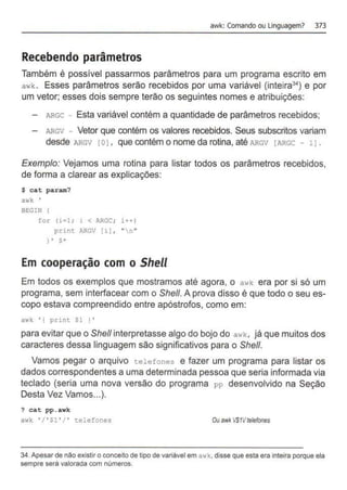 awk: Comando ou Linguagem? 373
Recebendo parâmetros
Também é possível passarmos parâmetros para um programa escrito em
awk . Esses parâmetros serão recebidos por uma variável (inteira34) e por
um vetor; esses dois sempre terão os seguintes nomes e atribuições:
- ARGC - Esta variável contém a quantidade de parâmetros recebidos;
ARGV - Vetor que contém os valores recebidos. Seus subscritos variam
desde ARGV 1o1, que contém o nome da rotina, até ARGv [ARGC - 11 .
Exemplo: Vejamos uma rotina para listar todos os parâmetros recebidos,
de forma a clarear as explicações:
$ cat param?
awk. '
BEGIN I
for (i=l; i < ARGC; i++J
prinL A.RGV [i] , "n"
) ' $ .
Em cooperação com o Shell
Em todos os exemplos que mostramos até agora, o a•..k era por si só um
programa, sem interfacear com o She/1. A prova disso é que todo o seu es-
copo estava compreendido entre apóstrofos, como em:
awk ' { print Sl I '
para evitar que o She/1 interpretasse algo do bojo do awk, já que muitos dos
caracteres dessa linguagem são significativos para o She/1.
Vamos pegar o arquivo telefones e fazer um programa para listar os
dados correspondentes a uma determinada pessoa que seria informada via
teclado (seria uma nova versão do programa pp desenvolvido na Seção
Desta Vez Vamos...).
? cat pp.awk
awk ' / ' Sl ' / ' telefones Ouawl< VS1Vtelefones
34.Apesar de não existiro conceito de tipo de variàvel em awk, disse que esta era inteira porque ela
sempre serà valorada com números.
 