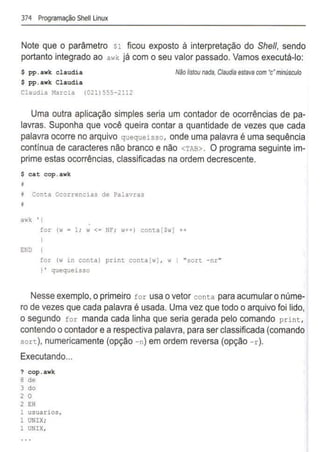 374 Programação Shell linux
Note que o parâmetro $1 ficou exposto à interpretação do She/1, sendo
portanto integrado ao awk já com o seu valor passado. Vamos executá-lo:
$ pp.awk claudia
$ pp.awk Claudia
Claudia Marcia (021)555-2112
Não listou nada, Claudia estavacom 'c'm
inúsculo
Uma outra aplicação simples seria um contador de ocorrências de pa-
lavras. Suponha que você queira contar a quantidade de vezes que cada
palavra ocorre no arquivo quequeisso, onde uma palavra é uma sequência
contínua de caracteres não branco e não <TAB> . O programa seguinte im-
prime estas ocorrências, classificadas na ordem decrescente.
$ cat cop.awk
i Conta Ocorrencias de Palavras
~
awk '{
END
for (w = 1; w <= NF; w++) conta[Swj ++
for (w in conta) print conta[w] , w 1 "sort -nr"
}' quequeisso
Nesse exemplo,oprimeiro for usa o vetor conta para acumularo núme-
ro de vezes que cada palavra é usada. Uma vez que todo o arquivo foi lido,
o segundo for manda cada linha que seria gerada pelo comando print,
contendo o contador ea respectiva palavra, para ser classificada (comando
sort), numericamente (opção -n) em ordem reversa (opção -r).
Executando...
? cop.awk
8 de
3 do
2 o
2 EH
1 usuarios,
1 UNIX;
1 UNIX,
 