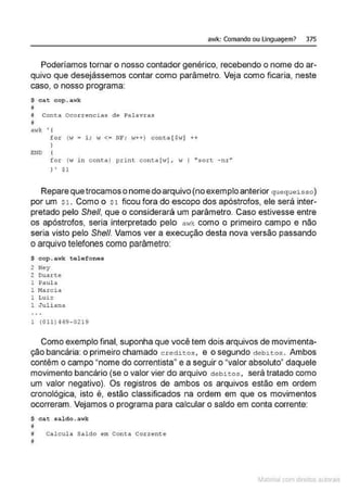 awk: Comando ou Linguagem? 375
Poderíamos tornar o nosso contador genérico, recebendo o nome do ar-
quivo que desejássemos contar como parâmetro. Veja como ficaria, neste
caso, o nosso programa:
$ cat cop.awk
ll
# Conea Ocorrencias de Palavras
il
E:ND
for ( w = 1; w <= NF ; w++) cont.a [ $-!] ++
for (w in conta) print conta [•!] , w I "sort. -nr"
) ' $1
Repare quetrocamos o nomedo arquivo (no exemplo anterior queq ueisso)
por um $1 . Como o s1 ficou fora do escopo dos apóstrofos, ele será inter-
pretado pelo She/1, que o considerará um parâmetro. Caso estivesse entre
os apóstrofos, seria interpretado pelo a~1k como o primeiro campo e não
seria visto pelo She/1. Vamos ver a execução desta nova versão passando
o arquivo telefones como parâmetro:
$ cop.awk telefones
2 i'ley
2 Duarte
1 Paul a
1 MA rcia
1 Luiz
1 Juli ana
l (011) qq9 - 0219
Como exemplo final, suponha que você tem dois arquivos de movimenta-
ção bancária: o primeiro chamado c r edites, e o segundo deb~tos . Ambos
contêm o campo "nome do correntista" e a seguir o "valor absoluto" daquele
movimento bancário (se o valor vier do arquivo debitos , será tratado como
um valor negativo). Os registros de ambos os arquivos estão em ordem
cronológica, isto é, estão classificados na ordem em que os movimentos
ocorreram. Vejamos o programa para calcular o saldo em conta corrente:
$ c::at sa~do.awk
11
# Calcula Saldo ern Conta Corrente
11
~1atcria com d r bs auto a.~s
 