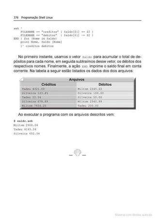376 Programação Shell Linux
awk '
f'ILENAHE == "creditoo• ( Saldo($1) += $2
FILE~re == "debitos" ( Saldo[$1) $2
E.NO ( for (Norne in Saldo)
print Nome, Saldo [Nome]
) ' credito• debltos
No primeiro instante, usamos o vetor saldo para acumular o total de de-
pósitos para cada nome, em seguida subtraímos desse vetor, os débitos dos
respectivos nomes. Finalmente, a ação END imprime o saldo final em conta
corrente. Na tabela a seguir estão listados os dados dos dois arquivos:
Créditos
Tadeu 4321.00
Silveira 123.45
Tadeu 22 . 34
Silveira 678.89
Miltom 7654 . 25
Arquivos
Débitos
Miltom 2345 . 22
Silveira 100 . 00
Silveira 50.00
11iltom 2340 .99
Tadeu 200 . 00
Ao executar o programa com os arquivos descritos vem:
$ sa.ldo. awk
Miltom 2968 . O~
Tadeu 4143.34
Silveita 652 .Jq
- ~-
 