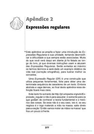 Apêndice l
Expressões regulares
Este apêndice se propõe a fazer uma introdução às Ex-
pressões Regulares e sua utilidade, tentando desmistifi-
car a dificuldade a que sempre estão associadas. Muito
do que você verá daqui em diante já foi falado ao lon-
go do livro, já que diversas instruções usam e abusam
das Expressões Regulares. Serão evitados ao máximo
os termos técnicos e será dado um exemplo didático da
vida real (correção ortográfica). para ilustrar melhor os
conceitos.
Uma Expressão Regular (ER) é uma construção que
utiliza pequenas ferramentas, feita para obter uma de-
terminada sequência de caracteres de um texto. Embora
abstrata e vaga demais, ao final deste apêndice essa de-
finição ficará mais clara.
Este texto foi extraído de http:/lptwikipedía.orglwiki/Ex-
pressão_regular e não é para assustar, é somente para os
que gostam de conhecer a teoria fundamental e o histó-
rico das coisas. Se esse não é o seu caso, isto é, se seu
negócio é ir logo metendo a mão na massa, salte direto
para a seção "Então vamos meter as mãos na massa· que
fica um pouco à frente.
377
Mate com d re l s 1 • s
 