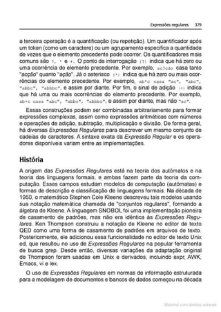 Expressões regulares 379
a terceira operação é a quantificação (ou repetição). Um quantificador após
um token (como um caractere) ou um agrupamento especifica a quantidade
de vezes que o elemento precedente pode ocorrer. Os quantificadores mais
comuns são ? , • e + . O ponto de interrogação (?l indica que há zero ou
uma ocorrência do elemento precedente. Por exemplo, ac?cão casa tanto
"acção" quanto "ação". Já o asterisco <"l indica que há zero ou mais ocor-
rências do elemento precedente. Por exemplo, ab*c casa "ac" , "abc",
"a bbc ", "abbbc" , e assim por diante. Por fim, o sinal de adição ( + ) indica
que há uma ou mais ocorrências do elemento precedente. Por exemplo,
ab+c casa "a bc"' "abb c "' "a bbbc", e assim por diante, mas não "ac".
Essas construções podem ser combinadas arbitrariamente para formar
expressões complexas, assim como expressões aritméticas com números
e operações de adição, subtração, multiplicação e divisão. De forma geral,
há diversas Expressões Regulares para descrever um mesmo conjunto de
cadeias de caracteres. A sintaxe exala da Expressão Regular e os opera-
dores disponíveis variam entre as implementações.
História
A origem das Expressões Regulares está na teoria dos autômatos e na
teoria das linguagens formais, e ambas fazem parte da teoria da com-
putação Esses campos estudam modelos de computação (autômatas) e
formas de descrição e classificação de linguagens formais. Na década de
1950, o matemático Stephen Cole Kleene descreveu tais modelos usando
sua notação matemática chamada de "conjuntos regulares", formando a
álgebra de Kleene. A linguagem SNOBOL foi uma implementação pioneira
de casamento de padrões, mas não era idêntica ás Expressões Regu-
lares. Ken Thompson construiu a notação de Kleene no editor de texto
QED como uma forma de casamento de padrões em arquivos de texto.
Posteriormente, ele adicionou essa funcionalidade no editor de texto Unix
ed, que resultou no uso de Expressões Regulares na popular ferramenta
de busca grep. Desde então, diversas variações da adaptação original
de Thompson foram usadas em Unix e derivados, incluindo expr, AWK,
Emacs, vi e lex.
O uso de Expressões Regulares em normas de informação estruturada
para a modelagem de documentos e bancos de dados começou na década
~1atcria com d r bs auto a.~s
 