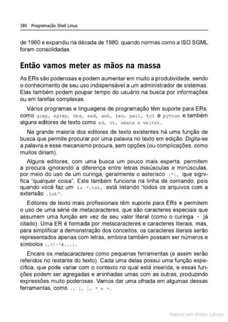 380 Programação Shell Linux
de 1960 e expandiu na década de 1980, quando normas como a ISO SGML
foram consolidadas.
Então vamos meter as mãos na massa
As ERs são poderosas e podem aumentar em muito a produtividade, sendo
o conhecimento de seu uso indispensável a um administrador de sistemas.
Elas também podem poupar tempo do usuário na busca por informações
ou em tarefas complexas.
Vários programas e linguagens de programação têm suporte para ERs,
como grep, egrep, find, sed, awk, J.ex, perl, tcl e python e também
alguns editores de texto como ed, vi, emacs e vrriter.
Na grande maioria dos editores de texto existentes há uma função de
busca que permite procurar por uma palavra no texto em edição. Digita-se
a palavra e esse mecanismo procura, sem opções (ou complicações, como
muitos diriam ).
Alguns editores, com uma busca um pouco mais esperta, permitem
a procura ignorando a diferença entre letras maiúsculas e minúsculas,
por meio do uso de um curinga, geralmente o asterisco ( " I , que signi-
fica "qualquer coisa". Este também funciona na linha de comando, pois
quando você faz um 1s • . t xt, está listando "todos os arquivos com a
extensão . t xt" .
Editores de texto mais profissionais têm suporte para ERs e permitem
o uso de uma série de metacaracteres, que são caracteres especiais que
assumem uma função em vez de seu valor literal (como o curinga • já
citado). Uma ER é formada por metacaracteres e caracteres literais, mas,
para simplificar a demonstração dos conceitos, os caracteres literais serão
representados apenas com letras, embora também possam ser números e
símbolos <. ~ ' ~ ' # . . .) .
Encare os metacaracteres como pequenas ferramentas (e assim serão
referidos no restante do texto). Cada uma delas possui uma função espe-
cífica, que pode variar com o contexto no qual está inserida, e essas fun-
ções podem ser agregadas e aninhadas umas com as outras. produzindo
expressões muito poderosas. Vamos dar uma olhada em algumas dessas
ferramentas, como . • [. J. ' e +.
Mate com d re l s l • s
 