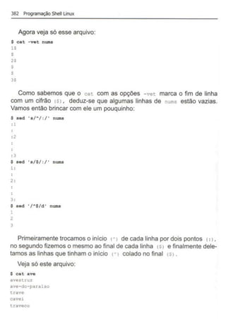 382 Programação Shell Unux
Agora veja só esse arquivo:
$ cat -vet nums
lS
$
2$
$
$
3S
Como sabemos que o cat com as opções -vet marca o fim de linha
com um cifrão <~l , deduz-se que algumas linhas de nums estão vazias.
Vamos então brincar com ele um pouquinho:
$ sed 'a/A/:/' nums
: l
:2
: 3
$ sed ' s/$/:/' nums
1 :
2 :
3:
$ sed '/A$/d' nums
1
2
3
Primeiramente trocamos o inicio n de cada linha por dois pontos <
:1,
no segundo fizemos o mesmo ao final de cada linha IS> e finalmente dele-
tamos as linhas que tinham o início I'> colado no final <S>.
Veja só este arquivo:
$ cat ave
avestruz
ave-do-paraiso
trave
cavei
traveco
 