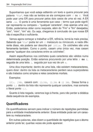 384 Programação Shell Unux
Suponhamos que você esteja editando um texto e queira procurar pela
palavra "Fim", mas não se lembra se ela começava com f ou F. Você
pode usar uma ER para procurar pelos dois casos de uma só vez. A ER
seria .im . O ponto é uma ferramenta que casa - termo que pode signifi-
car representa ou compara- "qualquer caractere", mas apenas uma vez.
Então, poderíamos obter como resposta, além do "Fim" e "fim" desejados,
"sim", "mim", "rim" etc. Ou seja, chegamos à conclusão de que nossa ER
não é específica o suficiente.
Vamos agora começar a trabalhar a ER, refiná-la, torná-la mais precisa.
Sabendo que "Fim" podia ter um f maiúsculo ou minúsculo, e nada dife-
rente disso, ela poderia ser descrita por [Ffl im. Os colchetes são uma
ferramenta também. Como o ponto, casam uma única vez, mas casam
apenas "qualquer dos caracteres entre os colchetes".
Assim especificamos nos colchetes quais caracteres são válidos numa
determinada posição. Então estamos procurando por uma letra r ou f ,
seguida de uma letra i , seguida por sua vez de um m.
Uma dica importante: dentro de uma lista, não existem metacaracteres,
quero dizer: dentro da lista os metacaracteres perdem seus superpoderes
e são tratados como simples e reles caracteres mortais.
Exemplos:
12[ :. J34h, casará com: 12 : 3qh, 12 . 34h e 12 34h. Dessa forma o
ponto <.J dentro da lista não representa qualquer caractere, mas somente
o literal ponto <. >•
Quanto à lista negada, veremos logo à frente, para não perder a didática
desta sequência de exemplos.
Quantificadores
Os quantificadores servem para indicar o número de repetições permitidas
para a entidade imediatamente anterior. Essa entidade pode ser um carac-
tere ou metacaractere.
Em outras palavras, eles dizem a quantidade de repetições que o átomo
anterior pode ter, quantas vezes ele pode aparecer.
 