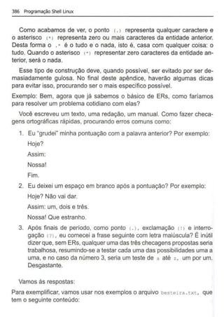 386 Programação Shell Linux
Como acabamos de ver, o ponto c. > representa qualquer caractere e
o asterisco C*> representa zero ou mais caracteres da entidade anterior.
Desta forma o . * é o tudo e o nada, isto é, casa com qualquer coisa: o
tudo. Quando o asterisco (*> representar zero caracteres da entidade an-
terior, será o nada.
Esse tipo de construção deve, quando possível, ser evitado por ser de-
masiadamente gulosa. No final deste apêndice, haverão algumas dicas
para evitar isso, procurando ser o mais específico possível.
Exemplo: Bem, agora que já sabemos o básico de ERs, como faríamos
para resolver um problema cotidiano com elas?
Você escreveu um texto, uma redação, um manual. Como fazer checa-
gens ortográficas rápidas, procurando erros comuns como:
1. Eu "grudei" minha pontuação com a palavra anterior? Por exemplo:
Hoje?
Assim:
Nossa!
Fim.
2. Eu deixei um espaço em branco após a pontuação? Por exemplo:
Hoje? Não vai dar.
Assim: um, dois e três.
Nossa! Que estranho.
3. Após finais de período, como ponto c. >, exclamação c!> e interro-
gação (? >, eu comecei a frase seguinte com letra maiúscula? É inútil
dizerque, sem ERs, qualquer uma das três checagens propostas seria
trabalhosa, resumindo-se a testar cada uma das possibilidades uma a
uma, e no caso da número 3, seria um teste de a até z , um por um.
Desgastante.
Vamos às respostas:
Para exemplificar, vamos usar nos exemplos o arquivo besteira . txt, que
tem o seguinte conteúdo:
 