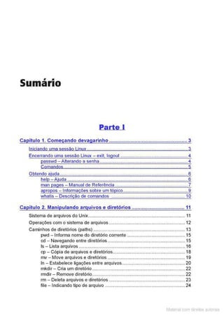 Sumário
Parte I
Ca ítulo 1. Come ando deva arinho ....................................................... 3
Iniciando uma sessão Linux.............................................................................. 3
Encerrando uma sessão Linux - exit, logout .................................................... 4
asswd - Alterando a senha .................................................................... 4
Comandos ..............................................................,................................. 5
Obtendo ajuda........... . .......................... ..... .. . ........ ........... ... 6
help - Ajuda . .......... .............. ... . .................................... ........6
man pages - Manual de Referência ......... ... ................... ... . . . .. 7
apropos - Informações sobre um tópico....... ...... . .............................. 9
whatis - Descrição de comandos .............................................. ......... 10
Ca ítu lo 2. Mani ulando ar uivos e diretórios ..................................... 11
Sistema de arquivos do Unix........................................................................... 11
Operações com o sistema de arquivos ........................................................... 12
Caminhos de diretórios (paths) ............................................................ .......... 13
pwd - Informa nome do diretório corrente ............................................. 15
cd- Navegando entre diretórios ............................................................ 15
ls -lista arquivos .................................................................................. 16
cp - Cópia de arquivos e diretórios........................................................ 18
mv - Move arquivos e diretórios ............................................................ 19
In- Estabelece ligações entre arquivos................................................. 20
mkdir - Cria um diretório ........................................................................ 22
rmdir - Remove diretório........................................................................ 22
rm - Deleta arquivos e diretórios .................. ....................................... 23
file - Indicando tipo de arquivo ..................... ...................... ......... .. 24
Matenal com dlreilos aL•Iora1s
 