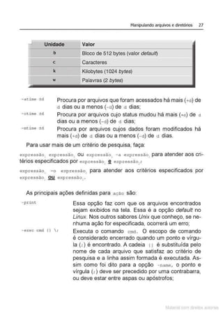 Manipulando arquivos e diretórios 27
_j
Unidade Valor
b Bloco de 512 bytes (valor defau/Q
c Caracteres
k Kilobytes (1 024 bytes)
w Palavras (2 bytes)
- a time ±d Procura por arquivos que foram acessados há mais (+d) de
d dias ou a menos (-d) de d dias;
- ctime ±d Procura por arquivos cujo status mudou há mais (+ct) de ct
dias ou a menos (- d) de d dias;
- mtime ±d Procura por arquivos cujos dados foram modificados há
mais (+d) de d dias ou a menos (-d) de d dias.
Para usar mais de um critério de pesquisa, faça:
expressão, expr essão, ou expressão, -a expressão~ para atender aos cri-
térios especificados por expressão, ~ exp ressão~;
expressão1
- o expressão2
para atender aos critérios especificados por
expressão1
OU expressão, .
As principais ações definidas para ação são
- p rint
- exec cmd I}  ;
Essa opção faz com que os arquivos encontrados
sejam exibidos na tela. Essa é a opção default no
Linux. Nos outros sabores Unix que conheço, se ne-
nhuma ação for especificada, ocorrerá um erro;
Executa o comando cmd . O escopo de comando
é considerado encerrado quando um ponto e vírgu-
la (;) é encontrado. A cadeia 11 é substituída pelo
nome de cada arquivo que satisfaz ao critério de
pesquisa e a linha assim formada é executada. As-
sim como foi dito para a opção - name, o ponto e
vírgula (;)deve ser precedido por uma contrabarra,
ou deve estar entre aspas ou apóstrofos;
Matenal çorn d1re1tos at•tora1s
 