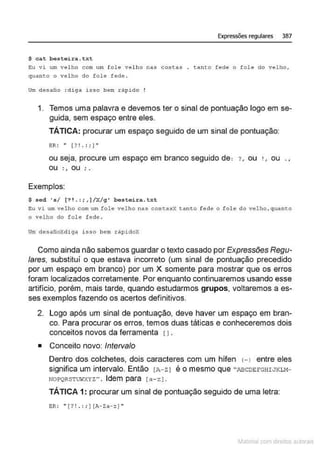 Expressões regulares 387
$ cat besteira.txt
~u vi um velho c om um f ole velho nas costas . t anto fede o fole do vel ho,
quanto o velho do fole fede .
Um desatio :diga isso bem ràp ido
1. Temos uma palavra e devemos ter o sinal de pontuação logo em se-
guida, sem espaço entre eles.
TÁTICA: procurar um espaço seguido de um sinal de pontuação:
BR: •• [ ?! . :; ]•'
ou seja, procure um espaço em branco seguido de: ? , ou 1 ou .,
ou :, ou ' .
Exemplos:
$ sed 's/ [? 1. : ; , ]/X/g' besteira. txt
Eu vi um vel ho com um fol e velho nas costa~X tdn to fede o fo l e do velho , quanto
o velho do fole fede .
Ui1l desafioXdiga isso bem rápidox
Como ainda não sabemos guardar o texto casado por Expressões Regu-
lares, substituí o que estava incorreto (um sinal de pontuação precedido
por um espaço em branco) por um X somente para mostrar que os erros
foram localizados corretamente. Por enquanto continuaremos usando esse
artifício, porém, mais tarde, quando estudarmos grupos, voltaremos a es-
ses exemplos fazendo os acertos definitivos.
2. Logo após um sinal de pontuação, deve haver um espaço em bran-
co. Para procurar os erros, temos duas táticas e conheceremos dois
conceitos novos da ferramenta [ 1.
• Conceito novo: lnteNalo
Dentro dos colchetes, dois caracteres com um hífen (- I entre eles
significa um intervalo. Então [A- z J é o mesmo que "ABCDEFGHIJKLH-
NOPQRSTWXYZ" . Idem para [ a- z J.
TÁTICA 1: procurar um sinal de pontuação seguido de uma letra:
BR: " [ ? !.:; ) [A-Za-z) "
~1atcria com d r bs auto a.~s
 