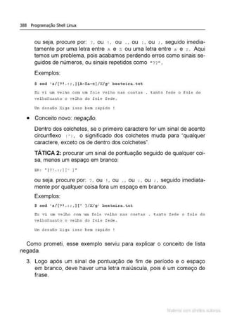 388 Programação Shell Linux
ou seja, procure por: ? , ou ', ou . , ou :, ou :, seguido imedia-
tamente por uma letra entre A e z ou uma letra entre a e z. Aqui
temos um problema, pois acabamos perdendo erros como sinais se-
guidos de números, ou sinais repetidos como " ?? ".
Exemplos:
$ sed 's/[ ?1 . : ; ,J[A·Za-=1/X/g' besteira.txt
eu vi um velho corn um fole velho nas coHas . t•nto fede o fole do
velhoXuanto o velho do fo le fede .
Um desafio X1go isso bem r.lpido
• Conceito novo: negação.
Dentro dos colchetes, se o primeiro caractere for um sinal de acento
circunflexo 1AJ , o significado dos colchetes muda para "qualquer
caractere, exceto os de dentro dos colchetes".
TÁTICA 2: procurar um sinal de pontuação seguido de qualquer coi-
sa, menos um espaço em branco:
e~: '' L? ! . : ; Jl" 1"
ou seja, procure por: : , ou ' , ou . , ou :, ou : , seguido imediata-
mente por qualquer coisa fora um espaço em branco.
Exemplos:
$ sed 's/[?1. : :,1!A 1/X/g' besteir a.txt
Eu vi uro vel ho com Lun fole velho nas costas t.a.nto fede o fole do
velhoXuant-o o velho do fol e fede.
Um desafio Xi ga isso bem rãpido !
Como prometi, esse exemplo serviu para explicar o conceito de lista
negada.
3. Logo após um sinal de pontuação de fim de período e o espaço
em branco, deve haver uma letra maiúscula, pois é um começo de
frase.
Mate com d re l s 1 • s
 