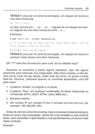 Expressões regulares 389
TÁTICA 1: procurar um sinal de pontuação, um espaço em branco e
uma letra minúscula:
E:R : " [? !. ) [a-z) ..
ou seja, procure por: ? , ou ! , ou ., seguido de um espaço em bran-
co, seguido de uma letra minúscula entre a e z .
Exemplos:
$ sed 's/(? 1 . ] [a - z]/X/g ' besteira . txt
Eu vi um velho com um fole velho nas costas Xanto fede o fole do
velho, quanto o velho do fole fede .
Um desalio : diga isso bem rápido !
TÁTICA 2: procurar um sinal de pontuação, um espaço em branco e
qualquer coisa menos uma letra maiúscula.
ER: ??? essa fica de exercício para você. Só eu trabalho aqui?
Expostos os conceitos e dados alguns exemplos, aqui vão alguns
exercícios para estimular sua imaginação. São todos simples, e não de-
vem tomar muito de seu tempo, então pare de correr um pouco e tente
fazê-los. Escreva, utilizando apenas os conceitos aprendidos, uma ER
para casar:
1. A palavra "revista" no singular e no plural.
2. A palavra "letra", em qualquer combinação de letras maiúsculas ou
minúsculas (leTra, LEtrA, leTRA, Letra, letRa etc.).
3. Números inteiros.
4. Um número IP (um número IP tem o formato nnn.nnn.nnn.nnn, por
exemplo: 192.168.255.145).
Antes de vermos outras ferramentas mais complexas (metacaracteres) e
dicas um pouco mais avançadas, vamos dar uma revisada no que vocês já
leram, para consolidar o aprendizado e nos aprofundarmos um pouco mais
neste conteúdo.
Exemplo:
 
