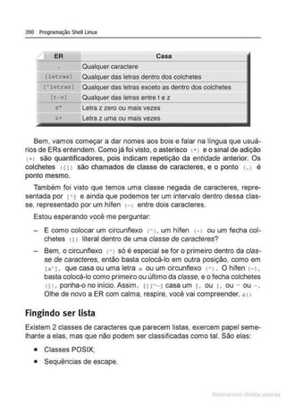 390 Programação Shell Linux
~ ~~
------------------------------------·
Qualquer caractere
rletrasJ Qualquer das letras dentro dos colchetes
[~letras) Qualquer das letras exceto as dentro dos colchetes
rt-zI Qualquer das letras entre t e z
------~------------------------------------
z* Letra z zero ou mais vezes
,.,. Letra z uma ou mais vezes
Bem, vamos começar a dar nomes aos bois e falar na língua que usuá-
rios de ERs entendem. Como já foi visto, o asterisco <*) e o sinal de adição
(+l são quantificadores, pois indicam repetição da entidade anterior. Os
colchetes <[ 1> são chamados de classe de caracteres, e o ponto <
.> é
ponto mesmo.
Também foi visto que temos uma classe negada de caracteres, repre-
sentada por r• J e ainda que podemos ter um intervalo dentro dessa clas-
se, representado por um hífen <-> entre dois caracteres.
Estou esperando vooê me perguntar:
- E como colocar um circunflexo <~>. um hífen H ou um fecha col-
chetes <J1 literal dentro de uma e/asse de caracteres?
Bem, o circunflexo ~~ 1 só é especial se for o primeiro dentro da clas-
se de caracteres, então basta colocá-lo em outra posição, como em
ra~ L que casa ou uma letra a ou um circunflexo <~> . O hífen <
- >,
basta colocá-lo como primeiro ou último da classe, e o fecha colchetes
n >, ponha-o no início. Assim, 11 r~ -I casa um L ou L ou ~ ou - .
Olhe de novo a ER com calma, respire, você vai compreender. & : >
Fingindo ser lista
Existem 2 classes de caracteres que parecem listas, exercem papel seme-
lhante a elas, mas que não podem ser classificadas como tal. São elas:
• Classes POSIX;
• Sequências de escape.
 