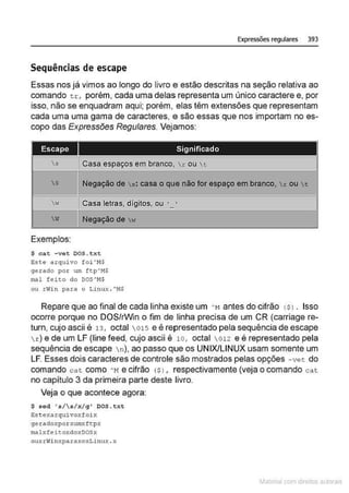 Expressões regulares 393
Sequências de escape
Essas nos já vimos ao longo do livro e estão descritas na seção relativa ao
comando tr, porém, cada uma delas representa um único caractere e, por
isso, não se enquadram aqui; porém, elas têm extensões que representam
cada uma uma gama de caracteres, e são essas que nos importam no es-
copo das Expressões Regulares. Vejamos:
Escape Significado
3 Casa espaços em branco, r ou t
S Negação de .s: casa o que não for espaço em branco, r ou t
w Casa letras, dígitos, ou ·_ ·
I
 W Negação de  w
Exemplos:
$ cat - vet DOS .txt
&sce arquivo !oi'M$
gerado por um ttp'!1$
mal feito do DOS'M$
ou rwi-
n para o Linux . "'M
$
Repare que ao final de cada linha existe um ·~1 antes do cifrão ($ l . Isso
ocorre porque no DOS/rWin o fim de linha precisa de um CR (carriage re-
turn, cujo ascii é 13, octal 015 e é representado pela sequência de escape
r) e de um LF (line feed, cujo ascii é 10 , octal 012 e é representado pela
sequência de escape n), ao passo que os UNIX/LINUX usam somente um
LF. Esses dois caracteres de controle são mostrados pelas opções -vet do
comando ca t como ' Me cifrão <Sl , respectivamente (veja o comando cat
no capítulo 3 da primeira parte deste livro.
Veja o que acontece agora:
s s ed '•1 s/ x/ q' DOS .tx t
Est exarquivoxfoi:-:
geu1doxporxum;:ftpx
~lxfe i~oxdoxDOSx
ouxrwi nxparaxoxLinux . x
~1atcria com d r bs auto a.~s
 