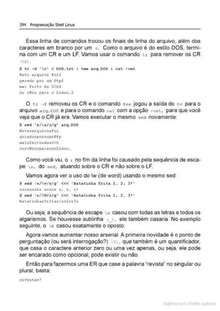 394 Programação Shell Linux
Essa linha de comandos trocou os finais de linha do arquivo, além dos
caracteres em branco por um x . Como o arquivo é do estilo DOS, termi-
na com um CR e um LF. Vamos usar o comando tr para remover os CR
(r ) .
$ t r - d ' r ' < DOS.txt ( tee arq.DOS I cat - vet
este arquivo foi$
ge~ado por um ftp$
m•l feito do DOS$
ou rWi n pa.::a o Linux . $
O tr -d removeu os CR e o comando t ee jogou a saída do t r para o
arquivo a r q . oos e para o comando cat com a opção -vet, para que você
veja que o CR já era. Vamos executar o mesmo sed novamente:
$ sed 's/ s/x/g' arq.DOS
Estexarqui voxfoi
gerador.po.rxumxftp
malxfeitoxdoxoos
OUXtVil1Xp<ltiiXO>:.Lin ux .
Como você viu, o x no fim da linha foi causado pela sequência de esca-
pe s, do sed, atuando sobre o CR e não sobre o LF.
Vamos agora ver o uso do w (de word) usando o mesmo sed:
$ s ed •s/w/x/ g' <<< 'Batatinha frita l , 2 , 31'
xx xxxxxxx xxxxx x, x, x!
$ •ad •s/W/X/9' <<< ' Ba tatinha frita l, 2, 3! '
na t.a d.nha x f r i t.ax l x :.:2 :-:x 3x
Ou seja, a sequência de escape •r casou com todas as letras e todos os
algarismos. Se houvesse sublinha 1 , • ele também casaria. No exemplo
seguinte. o w casou exatamente o oposto.
Agora vamos aumentar nosso arsenal. A primeira novidade é o ponto de
perguntação (ou será interrogação?) ( ? ) , que também é um quantificador,
que casa o caractere anterior zero ou uma vez apenas, ou seja, ele pode
ser encarado como opcional, pode existir ou não.
Então para fazermos uma ER que case a palavra "revista" no singular ou
plural, basta:
.revistas?
Mate com d re l s 1 • s
 