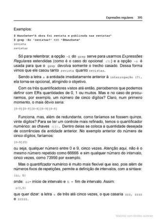 Expressões regulares 395
Exemplos:
$ Manchete="A obra foi revista e publ.icada nas revistas"
$ grep -Eo 'revistas? ' <<< "$Manchete"
revi sta
révist.as
Só para relembrar, a opção - E do 9 rep serve para usarmos Expressões
Regulares estendidas (como é o caso do opcional <?> ) e a opção - o é
usada para que o gr ep devolva somente o trecho casado. Dessa forma
vimos que ele casou tanto r evista quanto revistas .
Sendo a letra s a entidade imediatamente anterior à i nterrogação (? l ,
ela torna-se opcional, atingindo o objetivo.
Com os três quantificadores vistos até então, percebemos que podemos
definir com ERs quantidades de O, 1 ou muitos. Mas e no caso de procu-
rarmos, por exemplo, um número de cinco dígitos? Claro, num primeiro
momento, o mais óbvio seria:
[G-9] [ G-9] [0 -9] [ 0 - 9] [ G-9]
Funciona, mas, além de redundante, como faríamos se fossem quinze,
vinte dígitos? Para se ter um controle mais refinado, temos o quantificador
numérico: as chaves 11l l . Dentro delas se coloca a quantidade desejada
de ocorrências da entidade anterior. No exemplo anterior do número de
cinco dígitos, faríamos:
(0- 9 ] { 5)
ou seja, qualquer número entre Oe 9, cinco vezes. Atenção aqui, não é o
mesmo número repetido como 66666 e sim qualquer número do intervalo,
cinco vezes, como 73956 por exemplo.
Mas o quantificador numérico é muito mais flexível que isso, pois além de
números fixos de repetições, permite a definição de intervalos, com a sintaxe:
(ii, fi )
onde: ii= início de intervalo e n = fim de intervalo. Assim:
z{3,5 )
que quer dizer: a letra z de três até cinco vezes, o que casaria zzz , zzzz
e zzzzz .
~1atcria com d r bs auto a.~s
 