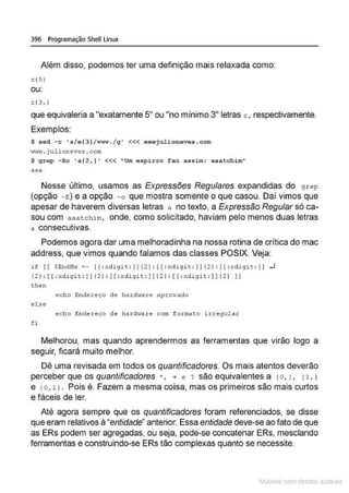 396 Programação Shell Linux
Além disso, podemos ter uma definição mais relaxada como:
z (5}
ou:
z (3,)
que equivaleria a "exatamente 5" ou "no mínimo 3" letras z , respectivamente.
Exemplos:
$ scd - r 's/e(3)/ www./g' <<< eeej ulioneves . c om
•1'IW . julioneves .com
$ grep -Eo •a{2,) ' <<< "Um espirro faz assim: aaat chim''
aaa
Nesse último, usamos as Expressões Regulares expandidas do g rcp
(opção -e;) e a opção -o que mostra somente o que casou. Daí vimos que
apesar de haverem diversas letras a no texto, a Expressão Regular só ca-
sou com aaatchim, onde, como solicitado, haviam pelo menos duas letras
a consecutivas.
Podemos agora dar uma melhoradinha na nossa rotina de critica do mac
address, que vimos quando falamos das classes POSIX. Veja:
1f ( ( $Endl!w =· r(: r.d igit : ]] (2 ) : (r: r.digit : ] )(2) : ( ( : xdigit : ]] ..J
( 2):[ r :xdigi t : ]] f2) : [[ : xdigit : ] j (2 1:[ r: xdigit :j j{ 2 ) l i
then
echo Endel'eço de harcl•are aprovado
else
echo Endereço de ha.cdwa.re com formato irregul ar
ti
Melhorou, mas quando aprendermos as ferramentas que virão logo a
seguir, ficará muito melhor.
Dê uma revisada em todos os quantificadores. Os mais atentos deverão
perceber que os quantificadores *, + e ? são equivalentes a ro, 1, 11, 1
e ro, L1. Pois é. Fazem a mesma coisa, mas os primeiros são mais curtos
e fáceis de ler.
Até agora sempre que os quantificadores foram referenciados, se disse
que eram relativos à "entidade" anterior. Essa entidade deve-se ao fato de que
as ERs podem ser agregadas, ou seja, pode-se concatenar ERs, mesclando
ferramentas e construindo-se ERs tão complexas quanto se necessite.
~1atcria com d r bs auto a.~s
 