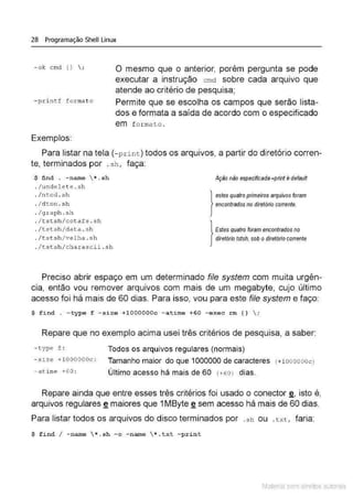 28 Programação Shell Linux
- ok cmd ( l  ;
- pxintf f ormat o
Exemplos:
O mesmo que o anterior, porém pergunta se pode
executar a instrução cmd sobre cada arquivo que
atende ao critério de pesquisa;
Permite que se escolha os campos que serão lista-
dos e formata a saída de acordo com o especificado
em f orma to .
Para listar na tela (- print) todos os arquivos, a partir do diretório corren-
te, terminados por .sh , faça:
$ ftnd . - name  *.sh
. /undel e t e . sh
. /ntod .s h
. / dtón . s h
. /gra ph . sh
. / tst.s h /cotaf s . sh
. /tsts h/data . s h
. / t s t sh/ velha . sh
. /tstsh/charascii . s h
Ação nãoespecificada-print é defavn
}
estes quatro primeiros arquivos foram
encontrados no diretório corrente.
lEstes quatro foram encontrados no
diretório tstsh, sob odiretório corrente
Preciso abrir espaço em um determinado file system com muita urgên-
cia, então vou remover arquivos com mais de um megabyte, cujo último
acesso foi há mais de 60 dias. Para isso, vou para este file system e faço:
$ find . -type f - size +l OOOOOOc - atime +60 - e xec rrn {)  ;
Repare que no exemplo acima usei três critérios de pesquisa, a saber:
- type f : Todos os arquivos regulares (normais)
- s i ze +lOOOOOOc : Tamanho maior do que 1000000 de caracteres (+looooooc)
- atime +60 : Último acesso há mais de 60 (+60) dias.
Repare ainda que entre esses três critérios foi usado o conectar g, isto é,
arquivos regulares g maiores que 1MByte ~ sem acesso há mais de 60 dias.
Para listar todos os arquivos do disco terminados por .s h ou .txt, faria:
$ f ind I - name *.sh - o -name  *. txt - pri nt
Material com direitos autorais
 