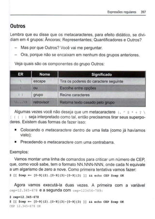 Expressões regulares 397
Outros
Lembra que eu disse que os metacaracteres, para efeito didático, se divi-
diam em 4 grupos: Âncoras; Representantes; Quantificadores e Outros?
Mas por que Outros? Você vai me perguntar.
Ora, porque não se encaixam em nenhum dos grupos anteriores.
Veja quais são os componentes do grupo Outros:
.
ER Nome Significado
 Iescape Tira os poderes do caractere seguinte
I 11 ou Escolhe entre~·
.
( ) Jgrupo Reúne caracteres
1••• 9 ~ retrovisor Retoma texto~·-~~ .;. ~ t' •...
Algumas vezes você não deseja que um metacaractere <. A s * + ? 
[ < t 1 1 seja interpretado como tal, então precisamos tirar seus superpo-
deres. Existem duas formas de fazer isso:
• Colocando o metacaractere dentro de uma lista (como já havíamos
visto);
• Precedendo o metacaractere com uma contrabarra.
Exemplos:
Vamos montar uma linha de comandos para criticar um número de CEP,
que, como você sabe, tem o formato NN.NNN-NNN, onde cada N equivale
a um algarismo de zero a nove. Como primeira tentativa vamos fazer:
$ li $cep =- 10-9](2}. 10-9](3}-10-9](3} }I H echo CEP $cep OK
Agora vamos executá-la duas vezes. A primeira com a variável
cep=l2 . 345- 678 e a segunda com cepal23456-7B9 :
$ cep=l2.345- 678
$ 11 $cep =- 10-9](2}.10- 9)(3}-10-9](3} JJ && echo CEP $cep OK
CEP 12 . 345- 678 OK
 