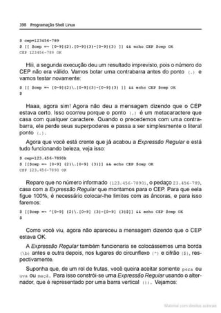 398 Programação Shell Linux
S cep=l23456 - 789
$ [ [ $cep =- [0-9] [ 2). [0-9)[3}-[0-9]{3} )) $.& e cho CEI? Scep 0 1(
CEP 123456- 789 OK
Hiii, a segunda execução deu um resultado imprevisto, pois o número do
CEP não era válido. Vamos botar uma contrabarra antes do ponto <
.J e
vamos testar novamente:
$ ( ( $cep • - [0- 9){2). (0- 9){3) - (0 - 9)(3) ) ] && echo CEP $cep OI<
$
Haaa, agora sim! Agora não deu a mensagem dizendo que o CEP
estava certo. Isso ocorreu porque o ponto 1. 1 é um metacaractere que
casa com qualquer caractere. Quando o precedemos com uma contra-
barra, ele perde seus superpoderes e passa a ser simplesmente o literal
ponto 1. J.
Agora que você está crente que já acabou a Expressão Regular e está
tudo funcionando beleza, veja isso:
$ cep=l23.456-78 90k
$ [ ($cep =- [0-9) [ 2} .{0-9) [ 3 } )] && echo CEP Scep OI<
çg p 123 . 456- 7890 OK
Repare que no número informado c123 . 456-78 90), o pedaço 23 . 456-789,
casa com a Expressão Regular que montamos para o CEP. Para que eela
figue 100%, é necessário colocar-lhe limites com as âncoras, e para isso
faremos:
$ [ [Scep - - '[0- 9] [2) .[0 - 9] [3 }- (0- 9 ] ( 3)$]] && echo CEP Scep OK
$
Como você viu, agora não apareceu a mensagem dizendo que o CEP
estava OK.
A Expressão Regular também funcionaria se colocássemos uma borda
{bJ antes e outra depois, nos lugares do circunflexo t'J e cifrão tS J, res-
pectivamente.
Suponha que, de um rol de frutas, você queira aceitar somente pe r a ou
uva ou maç ã . Para isso constrói-se uma Expressão Regularusando o alter-
nador, que é representado por uma barra vertical 111. Vejamos:
~1atcria com d r bs auto a.~s
 