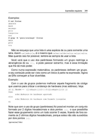 Expressões regulares 399
Exemplos:
$ cat f~;utas
abacate
macà
morc1ngo
pera
-.::itnqerina
uva
S qrcp -E 'pe ra luva(maçã• frutas
maçâ
pera
uva
Não se esqueça que uma lista é uma espécie de ou para somente uma
letra. Assim cal [mdccvi a, é o mesmo que calma tcalda tcalca 1calça Icalva.
Mas quando isso for possível, lembre-se sempre de usar a lista.
Você verá que o uso dos parênteses formando um grupo restringe a
abrangência do ou 11 1, e pode parecer estranho, mas é essa limitação
que lhe dá mais poder.
Como numa expressão matemática, os parênteses definem um grupo,
e seu conteúdo pode ser visto como um bloco à parte na expressão. Agora
as ERs começam a ficar divertidas.
Exemplo:
Com o uso de grupos podemos melhorar aquele fragmento de código
que usamos para criticar o endereço de hardware (mac address). Veja:
it (( s end!!w =- (l[ :xcligit:)!(2) : )(5! [[: xdigit : )J(2} li
then
echo El)dereco de hiU:dware aprovado
el se
echo Endereço de hard·!are com formato irreqular
fi
Note que com o uso do grupo (parênteses) foi possível montar um conjunto
formado por 2 dígitos hexadecimais e dois pontos 1: l , o que possibilita
fazer esse grupamento como um todo ocorrer 5 vezes, ficando de fora so-
mente os 2 últimos dígitos hexadecimais, porque estes não são sucedidos
por dois pontos (: ) .
(governa) ?dor
Mate com d re l s l • s
 