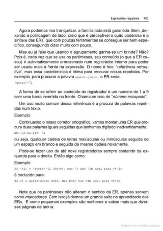 Expressões regulares 401
Agora podemos nos tranquilizar. a família toda está garantida. Bem, dei-
xando a politicagem de lado, creio que é perceptivel o quão poderosa é a
sintaxe das ERs, que com poucas ferramentas se consegue ser bem espe-
cífico, conseguindo dizer muito com pouco.
Mas eu já falei que usando o agrupamento ganha-se um brinde? Não?
Pois é, cada vez que se usa os parênteses, seu conteúdo (o que a ER ca-
sou) é automaticamente armazenado num registrador interno para poder
ser usado mais à frente na expressão. O nome é feio: "referência retroa-
tiva", mas essa caracteristica é ótima para procurar coisas repetidas. Por
exemplo, para procurar a palavra quero-quero, a ER seria:
(quero)-1
A forma de se referir ao conteúdo do registrador é um número de 1 a 9
com uma barra invertida na frente. Chama-se isso de "número escapado".
Um uso muito comum dessa referência é a procura de palavras repeti-
das num texto.
Exemplo:
Continuando o nosso corretor ortográfico, vamos montar uma ER que pro-
cure duas palavras iguais seguidas que tenhamos digitado inadvertidamente.
ER: ((A- Za - z ) +) 1
ou seja, qualquer cadeia de letras maiúsculas ou minúsculas seguida de
um espaço em branco e seguida da mesma cadeia novamente.
Pode-se fazer uso de até nove registradores sempre contando da es-
querda para a direita. Então algo como:
Exemplo:
Já (vi ) o (quero) - 2 (hoj e), mas  3 nao  l m aqm para vé- l o
é traduzido para:
Jil vi o quero- quero hoj e , ma!t ho)e nâo vim aqu1 pat:<l vê- lo
Note que os parênteses não alteram o sentido da ER, apenas servem
como marcadores. Com isso já demos um grande salto no aprendizado das
ERs. E como pequenos exemplos são melhores e valem mais que diver-
sas páginas de teoria:
Mate com d re l s l • s
 