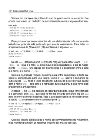 402 Programação Shell Linux
Vamos ver um exemplo prático do uso de grupos com retrovisores. Su-
ponha que temos um cadastro de aniversariantes com o seguinte formato:
cat aniv
1919-11-08 Hedy Couti nho
1947-07-05 Si lvina Duarte
1980- 01- 17 Ju1iana Duarte
1984- 11- 08 Paula Duarte
Para procurar os aniversariantes de um determinado mês seria muito
trabalhoso, pois ele está ordenado por ano de nascimento. Para listar os
aniversariantes de Novembro (11) montamos o seguinte sed.
$ sed -rn ' s/[0-9]{4 ]-11- [ 0-9] {2} ( .k}/1/p' aniv
H
edy Coutinho
Paul a Duarte
Nesse sed, definimos uma Expressão Regular para casar o ano 1ro- 91
r411 , - 11- (que é o mês 11 entre seus dois separadores), o dia de nasci-
mento 1ro- 9){211, um espaço em branco (que é o separador entre a data
eonome)eonome (( . *JJ .
Como a Expressão Regular do nome está entre parênteses, o texto ca-
sado foi armazenado para uso futuro. Como o sed usava o comando de
substituição (si, todo o texto casado foi substituído pelo valor que casou
com o nome 111, pois este é o retrovisor que recuperou o que havia sido
previamente armazenado.
A opção -n do sed diz para ele só jogar para a saída, o que for ordenado
e o comando print lpl , que está no fim da linha de comando, diz ao sed
para imprimir as linhas casadas. Veja o que aconteceria se não usássemos
a opção - n juntamente com o comando print <
Pl:
$ sed - r 's/ [0-9]{ 4 ) - 11- [0-9]{2 ) (.*)/1/' aniv
Hedy Coutinho
1947- 07- 05 Silvina Duarte
1980- 01- 17 Juliana Duarte
Paula Ouaxte
Ou seja, jogaria para a saída o nome dos aniversariantes de Novembro,
mas mandaria também os registros inteiros das outras pessoas.
~1atcria com d r bs auto a.~s
 