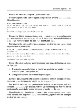 Expressões regulares 403
Esse é um exemplo complexo, porém completo.
Conforme prometido, vamos agora corrigir o bom e velho bestei r a . txt .
Ele está assim:
$ c~t - vot bostoira.txt
Eu vi um velho com um fole velho na.s costas . Tanco f ede o fole do
velho , quanto o velho do fole fede . $
s
um de.safi o"'I:diga i s so bem rz.t-CH- !pido ! $
Repare na última linha que temos um ' r entre desafío e os dois pontos
(: ) etemosainda rN- CM- !pi do. O ~r é uma <TAB> queestánotextoe
11-cM- ! É a representação da letra ·a • acentuada (á 1•
Primeiramente, vamos eliminar os espaços em branco e as <TM> entre
as palavras e a pontuação:
$ s<>d - r •s/ (((:alnum:J))[ ] ((( :punct:] J) /12/g' besteira.txt I toe
besteira.txt
Eu ri um ve lho c om um fole velho nas costas . Tanto fede o fole do velho,
quanto o vel ho do fol~ fcd~ .
U
m desaüo:di ga i s!lo bem z:ápido !
Como não sabia os textos que iriam casar, usei os parênteses para mon-
tar 2 grupos:
• O primeiro casando letras e números (poderia ter usado <1r:a l-
num: Jl +l para casar palavras);
• O segundo com os caracteres de pontuação.
Entre os dois, há uma lista que em seu interior tem um espaço em bran-
co e uma <TAB> (poderia ter usado s ou r:space : 1).
Dei a saída para um tee, porque este a divide para o arquivo indicado
(no caso best.eira. txc) e a saída padrão. Se não fosse para mandar para a
saída padrão, poderia ter usado somente a opção - i do sed.
Na saída do sed, juntei o texto casado pelo primeiro grupo (  1 ) com o
texto casado pelo segundo !21, dessa forma, jogando fora os espaços
em branco e os <TM> .
~1atcria com d r bs auto a.~s
 
