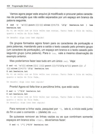 404 Programação Shell Unux
Vamos agora pegar este arquivo já modificado e procurar pelos caracte-
res de pontuação que não estão separados por um espaço em branco da
palavra seguinte.
$ aed -r 's/([(:punet:])) ([[: a lnwn:]]+)/1 2/q' besteira.txt tee
besteira . txt
Eu v1 u~ velho com um fole velho nas costas . Tanto fede o fole do velho,
quanto o velho do :o!e fede .
IJ"' desaho : d>.qa isso bem rápido!
Os grupos formados agora foram para os caracteres de pontuação e
para palavras, mandando para a saída o texto casado pelo primeiro grupo
(um caractere de pontuação), um espaço em branco e o texto casado pelo
segundo grupo (uma palavra). Para o tee, vale a mesma observação do
exemplo anterior.
Mas poderíamos fazer isso tudo em um único sed. Veja:
$ sed -ri 's/([[: alnwn:]])[ ]([[ :punet:]))/12/q ; s/([[:punct: ]]) .J
([[ : alnum: ]]+)/1 2/q' beateira.txt
$ cat besteira . txt
Eu vi um velho com um fole velho nas costas . Tanto fede o ~ole do velho,
quanto o velho do fole fede .
,..., d•·sa'oo : diga iss"> b,•• r~pido!
Pronto! Agora só falta tirar a penúltima linha, que está vazia:
$ aed -i '/~$/d' beateira .txt
$ cat beateira.txt
Eu vi um velho com um fole velho nas costas. Tanto fede o fole do velho,
quanto o velho do fole fede .
~m desa:io : diga isso bem rápido!
Para remover a linha vazia, pesquisei por ·s, isto é, o início está junto
do fim e usei o comando d (delete) do sed.
Se quisesse remover as linhas vazias ou as que continham somente
espaços em branco e/ou <TAB> , deveríamos fazer:
$ sed -i '/A [ ]*$/d' beateira.txt
 