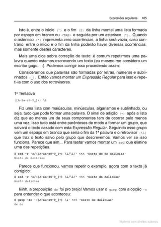 Expressões regulares 405
Isto é, entre o início n e o fim tSJ da linha montei uma lista formada
por espaço em branco ou <TAB> e seguida por um asterisco 1• J . Quando
o asterisco 1• 1 representa zero ocorrências, a linha será vazia, caso con-
trário, entre o início e o fim da linha poderão haver diversas ocorrências,
mas somente destes caracteres.
Mais uma dica sobre correção de texto: é comum repetirmos uma pa-
lavra quando estamos escrevendo um texto (eu mesmo me considero um
escritor gago... :). Podemos corrigir isso procedendo assim:
Consideramos que palavras são formadas por letras, números e subli-
nhados 1_1• Então vamos montar um Expressão Regular para isso e repe-
ti-la com o uso dos retrovisores.
1ª Tentativa
Fiz uma lista com maiúsculas, minúsculas, algarismos e sublinhado, ou
seja, tudo que pode formar uma palavra. O sinal de adição 1+> após a lista
diz que ao menos um de seus componentes tem de ocorrer pelo menos
uma vez. Isso tudo está entre parênteses de modo a formar um grupo, que
salvará o texto casado com esta Expressão Regular. Seguindo esse grupo
vem um espaço em branco que seria o fim da 1" palavra e o retrovisor (  l l
que traz o texto salvo pelo grupo que descrevemos. Vamos ver se isso
funciona. Parece que sim... Para testar vamos montar um sed que elimine
uma das repetições.
$ sed - r 's/ ( [A- Za - -.0- 9_ )+) l/1/ ' <<< 'Gosto de de delic i as '
Gos~o de del~cias
Parece que funcionou, vamos repetir o exemplo, agora com o texto já
corrigido:
$ sed - r 's/( [A- Za-:0-9_ ]+) 1/1/' <<< 'Gosto de delicias '
Gosto delícias
liiihh, a preposição de foi pro brejo! Vamos usar o grep com a opção - o
para entender o que aconteceu:
$ grep -Eo ' ( [A- Za- z0-9_)+) l" «< ' Gosto de delicias'
de de
Mate com d re l s l • s
 