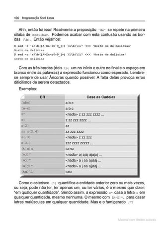 406 Programação Shell Linux
Ahh, então foi isso! Realmente a preposição ' de • se repete na primeira
sílaba de dedilhar. Podemos acabar com esta confusão usando as bor-
das (bl . Então vejamos:
$ sod - r 's/b((A- Za- z0 - 9_ )+) 1~/1/ ' <<< ' Gosto do do delici as '
Gosto de delicias
$ sod -r •s/~((A-Za-z0-9_ )+) 1b /1/ ' <<< ' Goseo do delicias •
Goseo de del icias
Com as três bordas (dois b : um no início e outro no final e o espaço em
branco entre as palavras) a expressão funcionou como esperado. Lembre-
se sempre de usar Âncoras quando possível. A falta delas provoca erros
dificílimos de serem detectados.
Exemplos:
ER Casa as Cadeias
[abcl abc
[.a - cl abc
:.:• <nada> z zz zzz zzzz ...
z + z zz zzz zzzz ...
z(2) zz
zz z {2, 4) zz zzz zzzz
z <. 3) <nada> z zz zzz
z {3. J zzz zzzz zzzzz ...
<
tln>u tu nu
(aj ) • <nada> aj ajaj ajajaj ...
[a j ]• <nada> a j aa ajjaaj ...
(a Ij l • <nada> a j aa ajjaaj ...
(tu)  1 tutu
Como o asterisco <•J quantifica a entidade anterior zero ou mais vezes,
ou seja, pode não ter, ter apenas um, ou ter vários, é o mesmo que dizer:
•em qualquer quantidade". Sendo assim, a expressão a • casa a letra a em
qualquer quantidade, mesmo nenhuma. O mesmo com tA- ZI • , para casar
letras maiúsculas em qualquer quantidade. Mas e o famigerado .*?
~la:cnu mJo
 