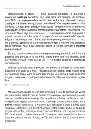 Expressões regulares 407
Recapitulando, o ponto <.) casa "qualquer caractere". E qualquer é
realmente qualquer caractere, seja uma letra, um número, um simbolo.
um <TAB>, um espaço em branco, etc., e ai se forma a mágica do curinga:
"qualquer caractere, em qualquer quantidade". Ou simplesmente o nada
e o tudo. O nada, pois "qualquer quantidade" também é igual a "nenhuma
quantidade". Então é opcional termos qualquer caractere, não importa. As-
sim, uma ER que seja simplesmente". *" e mais nada sempre será válida e
casará mesmo uma linha vazia. O tudo pois "qualquer quantidade" também
é igual a "tudo o que tiver''. E é exatamente isso o que o asterisco l*l faz,
ele é guloso, ganancioso, e sempre tentará casar o máximo que conseguir
(cara estranho, não? Ficar casando assim...). Repita comigo: o máximo
que conseguir.
É muito comum, ao escrever uma expressão regular, você definir alguns
padrões que procura e, lá no meio, numa parte que não importa, pode
ser "qualquer coisa", você coloca um ".*"e depois continua a expressão
normalmente.
Um bom exemplo disso é procurar por um nome de pessoa numa intro-
dução de uma carta ou e-mail: "Prezado Senhor Fulano," onde Fulano pode
ser qualquer nome, com ou sem sobrenome, e termina a frase com uma
vírgula. Nesse caso o curinga é extremamente útil e sua expressão regular
fica:
ER: Prezado Senhor . •,
Mas atenção! Apesar de ser bem difundido o uso do curinga, às vezes
ele pode casar mais do que se queira. Por exemplo, suponhamos que a li-
nha em questão na carta esteja "Prezado Senhor Fulano de Tal, bom dia,".
A expressão regular anterior usando o curinga casará a linha toda, até a
última vírgula (lembre-se "o máximo que conseguir"), pois o ponto casa
"qualquer caractere" e a primeira vírgula entra nesse grupo. A segunda
vírgula não entra, pois logo após o curinga temos uma vírgula literal na
ER, funcionando como âncora, então "qualquer coisa" antes dessa âncora
casa no curinga, sendo "Fulano de Tal, bom dia" e não só o nome como
desejado.
 