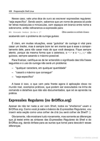 408 Programação Shell Linux
Nesse caso, vale uma dica de ouro ao escrever expressões regulares:
"seja específico•. Sendo assim, sabemos que um nome de pessoa só pode
ter letras maiúsculas e minúsculas, com espaços em branco entre nome e
sobrenome, então refinaremos a expressão para:
ER : ~rezado Senhor (A-Za-z ]• Último caracterenocolchete é branco
acabando com o problema do curinga guloso.
É claro, em muitas situações, essa "gulodice" do curinga é vital para
casar um trecho, mas é sempre bom ter em mente que é esse o compor-
tamento dele, para não casar mais do que você desejava. Fique sempre
atento, porque da mesma forma que o asterisco, o "+" e o " (1, 5 1" são
gulosos, sempre casando o máximo possível.
Para finalizar, certifique-se de ter entendido o significado das três frases
seguintes e o uso do curinga não será um problema:
"qualquer caractere, em qualqu:er quantidade"
- "casará o máximo que conseguir''
- "seja específico"
A base é isso, o que vem pela frente agora é aplicação disso no
mundo real, exemplos práticos, que podem ser executados na linha de
comando e detalhes que não são documentados, que só se aprende na
prática.
Expressões Regulares (no BrOffice.org)
Apesar de não ter nada a ver com Shell, todos os "shelleiros" usam o
BrOffice.org. Como você já sabe o básico de Expressões Regulares, vou
inserir esta seção como uma colher de chá (ou será colher de Shell? :).
Obviamente, não mostrarei tudo novamente, mas somente as diferenças
que já testei entre as sintaxes das Expressões Regulares do Shell e do
BrOffice.org, dando ênfase para as surras que tomei para descobrir essas
diferenças.
~1atcria com d r bs auto a.~s
 