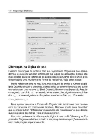 410 Programação Shell Linux
localizar e substituir x
H
_ _ _..... toc:oiiwtodos 1
Subst:lbnr aor
,Menos gpç6es :. 1
Sgmente a sek!çlo atual
Diferenças na lógica de uso
>iitd•
sub<tkui( I
Subltlt.Uif todos I
AtrihutõS:"j
rorm~
Existem diferenças de sintaxe com as Expressões Regulares que apren-
demos, e existem também diferenças na lógica de aplicação. Essas são
mais chatas para os veteranos de Expressões Regulares sob o Shell, pois
é necessário uma mudança na forma de raciocinar. Veja estes casos:
Havia notado um erro no meu livro, mas esqueci de anotar o número da pá-
gina. Quando fui fazer a alteração, a única coisa de que me lembrava era que o
erro estava em uma variável do Shell. O que fiz? Montei uma Expressão Regular
começando por cifrão (s> e casando letras maiúsculas, algarismos e sublinha-
dos u . e esses algarismos não podiam suceder o cifrão (s> . Era assim:
$ (J- Z_) + ( 0-!JA-Z_)'
Mas, apesar de certa. a Expressão Regular não funcionava pois casava
com as variáveis em minúsculas também. Demorei muito para descobrir
que o check button "Diferenciar maiúsculas de minúsculas" é que decide
quanto à caixa das letras (veja a figura anterior).
Um outro problema de diferença de lógica é que no BrOffice.org as Ex-
pressões Regulares dividem o texto a ser pesquisado em porções e exami-
nam cada porção separadamente.
 
