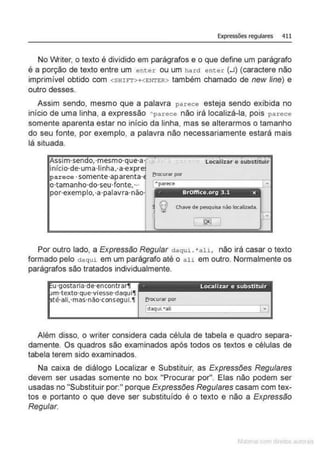 Expressões regulares 411
No Writer, o texto é dividido em parágrafos e o que define um parágrafo
é a porção de texto entre um enter ou um hard enter (.J) (caractere não
imprimível obtido com <SHIFT>+<ENTER> também chamado de new line) e
outro desses.
Assim sendo, mesmo que a palavra parece esteja sendo exibida no
início de uma linha, a expressão ~parece não irá localizá-la, pois parece
somente aparenta estar no início da linha, mas se alterarmos o tamanho
do seu fonte, por exemplo, a palavra não necessariamente estará mais
lá situada.
localizar e substituir
erocurar por
Assim·sendo.-mesmo·que·a· ,
início·de·uma·linha,·a·expre
parece· somente·aparenta·
o·tamanho·do·seu·fonte,·-
por·exemplo,·a·palavra·nào· .. BrOffice.org 3.1 x
Q Chavede pesquisa não locailada.
Por outro lado, a Expressão Regular daqui . •ali, não irá casar o texto
formado pelo daqui em um parágrafo até o ali em outro. Normalmente os
parágrafos são tratados individualmente.
u·gostarta·de·encontrar11
m·texto·que·viesse·daqui11
té·all.·mas·nao·consegul.11
·· Localizar e substituir
erocurar por
Além disso, o writer considera cada célula de tabela e quadro separa-
damente. Os quadros são examinados após todos os textos e células de
tabela terem sido examinados.
Na caixa de diálogo Localizar e Substituir, as Expressões Regulares
devem ser usadas somente no box "Procurar por". Elas não podem ser
usadas no "Substituir por:" porque Expressões Regulares casam com tex-
tos e portanto o que deve ser substituído é o texto e não a Expressão
Regular.
 