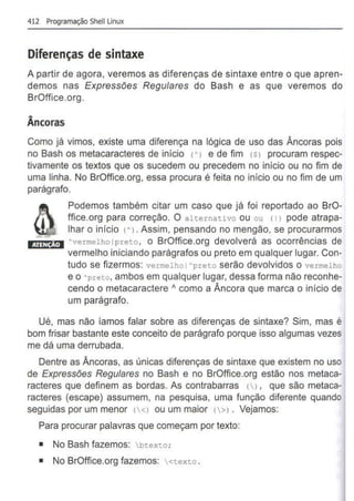 412 Programação Shell Unux
Diferenças de sintaxe
A partir de agora, veremos as diferenças de sintaxe entre o que apren-
demos nas Expressões Regulares do Bash e as que veremos do
BrOffice.org.
Âncoras
Como já vimos, existe uma diferença na lógica de uso das Âncoras pois
no Bash os metacaracteres de início <A> e de fim <Sl procuram respec-
tivamente os textos que os sucedem ou precedem no início ou no fim de
uma linha. No BrOffice.org, essa procura é feita no início ou no fim de um
parágrafo.
Podemos também citar um caso que já foi reportado ao BrO-
ffice.org para correção. O alternativo ou ou <1l pode atrapa-
lhar o inicio <A> . Assim, pensando no mengão, se procurarmos
I ·IW!ifi!·l Avermelholpreto, o BrOffice.org devolverá as ocorrências de
vermelho iniciando parágrafos ou preto em qualquer lugar. Con-
tudo se fizermos: vermelho I Apreto serão devolvidos o vermelho
e o Apreto, ambos em qualquer lugar, dessa forma não reconhe-
cendo o metacaractere " como a Âncora que marca o início de
um parágrafo.
Ué, mas não ramos falar sobre as diferenças de sintaxe? Sim, mas é
bom frisar bastante este conceito de parágrafo porque isso algumas vezes
me dá uma derrubada.
Dentre as Âncoras, as únicas diferenças de sintaxe que existem no uso
de Expressões Regulares no Bash e no BrOffice.org estão nos metaca-
racteres que definem as bordas. As contrabarras () , que são metaca-
racteres (escape) assumem, na pesquisa, uma função diferente quando
seguidas por um menor (<l ou um maior 1>l . Vejamos:
Para procurar palavras que começam por texto:
• No Bash fazemos: btexto;
• No BrOffice.org fazemos: <texto .
 