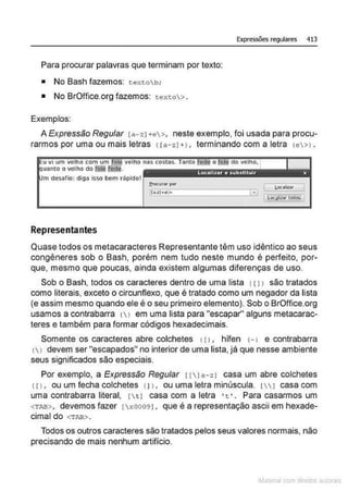 Expressões regulares 413
Para procurar palavras que terminam por texto:
• No Bash fazemos: t extob;
• No BrOffice.org fazemos: texto> .
Exemplos:
A Expressão Regular [a- 21 +e>, neste exemplo, foi usada para procu-
rarmos por uma ou mais letras <(a-zJ + ) , terminando com a letra (e>l .
u vi um velho com um fol'! velho nas costas. Tanto ~ o ~ do velho,
uanto o velho do Iõli'redq. . . , .
m desafio: diga Isso bem rápido!
Representantes
Quase todos os metacaracteres Representante têm uso idêntico ao seus
congêneres sob o Bash, porém nem tudo neste mundo é perfeito, por-
que, mesmo que poucas, ainda existem algumas diferenças de uso.
Sob o Bash, todos os caracteres dentro de uma lista 1111 são tratados
como literais. exceto o circunflexo, que é tratado como um negador da lista
(e assim mesmo quando ele é o seu primeiro elemento). Sob o BrOffice.org
usamos a contrabarra 11 em uma lista para "escapar" alguns metacarac-
teres e também para formar códigos hexadecimais.
Somente os caracteres abre colchetes 111 , hifen 1-l e contrabarra
( > devem ser "escapados" no interior de uma lista, já que nesse ambiente
seus significados são especiais.
Por exemplo, a Expressão Regular !lJa-zJ casa um abre colchetes
<11, ou um fecha colchetes <11, ou uma letra minúscula. 11 casa com
uma contrabarra literal, !t J casa com a letra •t •. Para casarmos um
<TAB>, devemos fazer lx00091 . que é a representação ascii em hexade-
cimal do <TAB>.
Todos os outros caracteres são tratados pelos seus valores normais, não
precisando de mais nenhum artifício.
~la:cnu mJo
 