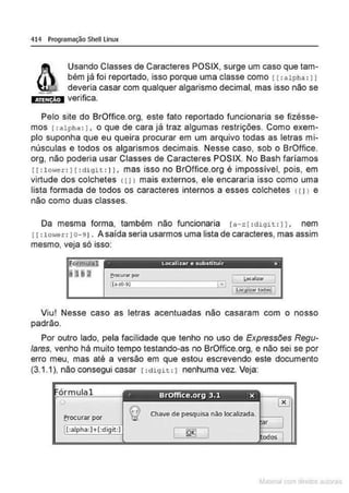 414 Programação Shell Linux
Usando Classes de Caracteres POSIX, surge um caso que tam-
bém já foi reportado, isso porque uma classe como 11:alpha : 11
deveria casar com qualquer algarismo decimal, mas isso não se
Jtiiillm verifica.
Pelo site do BrOffice.org, este fato reportado funcionaria se fizésse-
mos 1:alpha : 1, o que de cara já traz algumas restrições. Como exem-
plo suponha que eu queira procurar em um arquivo todas as letras mi-
núsculas e todos os algarismos decimais. Nesse caso, sob o BrOffice.
org, não poderia usar Classes de Caracteres POSIX. No Bash faríamos
11 :lower : 11 : digH : 11, mas isso no BrOffice.org é impossível, pois, em
virtude dos colchetes <11> mais externos, ele encararia isso como uma
lista formada de todos os caracteres internos a esses colchetes 111> e
não como duas classes.
Da mesma forma, também não funcionaria !a-zl :digit : 11. nem
11: lower : 1o-91. Asaída seria usarmos uma lista de caracteres, mas assim
mesmo, veja só isso:
· Localizar e substibJir x
Viu! Nesse caso as letras acentuadas não casaram com o nosso
padrão.
Por outro lado, pela facilidade que tenho no uso de Expressões Regu-
lares, venho há muito tempo testando-as no BrOffice.org, e não sei se por
erro meu, mas até a versão em que estou escrevendo este documento
(3.1.1), não consegui casar 1:digit : 1 nenhuma vez. Veja:
Erocurar por
~la:cnu mJo
 