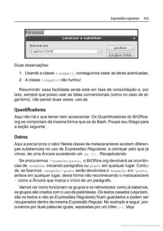 Expressões regulares 415
I[:alpha:Ji-(0·91
l,ocalizar
frocurar por
Duas observações:
1. Usando a classe 1:alpha : 1, conseguimos casar as letras acentuadas;
2. A classe r : digit: 1 não funfou!
Resumindo: essa facilidade ainda está em fase de consolidação e, por
isso, sempre que posso usar as listas convencionais (como no caso de al-
garismo}, não penso duas vezes, uso-as.
Quantificadores
Aqui não há o que temer nem acrescentar. Os Quantificadores do BrOffice.
org se comportam da mesma forma que os do Bash. Poupe seu fôlego para
a seção seguinte.
Outros
Aqui a porca torce o rabo! Nesta classe de metacaracteres existem diferen-
ças substanciais no uso de Expressões Regulares, a começar pelo que já
vimos, de uma Âncora sucedendo um ou 11) . Recapitulando:
Se procurarmos Avermel ho 1preto, o BrOffice.org devolverá as ocorrên-
cias de vermelho iniciando parágrafos ou p reto em qualquer lugar. Contu-
do, se fizermos: vermel ho 1Apreto serão devolvidos o vermel ho e o Apreto,
ambos em qualquer lugar, desta forma não reconhecendo o metacaractere
A como a Âncora que marca o início de um parágrafo.
Vamos ver como funcionam os grupos e os retrovisores: como já sabemos,
os grupos são criados com o uso de parênteses. Os textos casados (veja bem,
são os textos e não as Expressões Regulares) ficam guardados e podem ser
recuperados dentro da mesma Expressão Regular. No exemplo a seguir, pro-
curamos por duas palavras iguais, separadas por um hífen H . Veja:
 