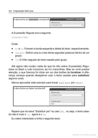 416 Programação Shell Linux
- - - - - - - - - - - - - - - - - - - -
·obra·tinha·um1bat<f!illtij·constante'.l localizar e substituir
frocurar por
A Expressão Regular era a seguinte:
<([a-:;;)+)-1>
Onde:
• < e > Formam a borda esquerda e direita do texto, respectivamente;
• r ra-zJ+l Define uma ou mais letras seguidas (palavra) dentro de um
grupo;
• - 1 O hífen seguido do texto casado pelo grupo.
Até agora não mudou nada do que foi dito sobre Expressões Regu-
lares no Bash e tudo funcionou às mil maravilhas. Mas se você prestar
atenção, o que fizemos foi clicar em um dos botões de localizar. A dife-
rença começa quando desejamos usar o texto casado para substituir
alguma coisa.
Vamos aproveitar este exemplo para trocar bate-bate por bater :
·obra·tinha·um·bater·constante11 Locnllzar c substituir
erocunvpor
Repare que na caixa "Substituir por" eu usei $Ir, ou seja, o texto casa-
do não é mais o l, agora é o $1.
Eu odeio mesóclises e tinha o seguinte texto:
 