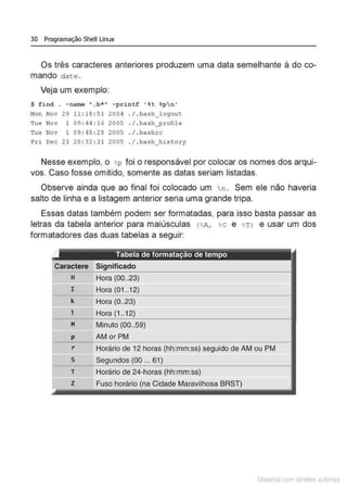 30 Programação Shell Linux
Os três caracteres anteriores produzem uma data semelhante à do co-
mando date .
Veja um exemplo:
$ find . - mune ".b*" - printf ' %t %pn'
Mon Nov 29 11 : 18 : 51 2004 . / . bash_logout
Tue Nov 1 09 : 44 : 16 2005 . I . bash__profile
Tue Nov 1 09 : 45 : 28 2005 . / . bashrc
Fri Dec 23 20 : 32:31 2005 . / . bash_his t ory
Nesse exemplo, o %
p foi o responsável por colocar os nomes dos arqui-
vos. Caso fosse omitido, somente as datas seriam listadas.
Observe ainda que ao final foi colocado um n . Sem ele não haveria
salto de linha e a listagem anterior seria uma grande tripa.
Essas datas também podem ser formatadas, para isso basta passar as
letras da tabela anterior para maiúsculas ( %
A, %
c e %
Tl e usar um dos
formatadores das duas tabelas a seguir:
Significado
H Hora (00..23)
l==
I Hora (01 ..12)
k Hora (0..23)
1 Hora 1..1
M Minuto (00..59)
p AMor PM
r Horário de 12 horas (hh:mm:ss) seguido de AMou PM
s Segundos (00 ... 61)
T Horário de 24-horas (hh:mm:ss)
z Fuso horário (na Cidade Maravilhosa BRST)
Matenal com direitos aL•Iora1s
 