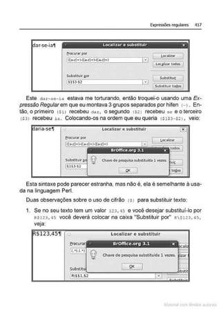 Expressões regulares 417
ar-se-ia11 ·· Localizar e substituir x
frocurar por
l,oc.õlizar
- --
LOC]Iizar todos I
~
Substitui< I!« Substituir
: Substlluir lo!los I
Este dar-se-ia estava me torturando, então troquei-o usando uma Ex-
pressão Regularem que eu montava 3 grupos separados por hifen H . En-
tão, o primeiro <~ll recebeu dar, o segundo tS21 recebeu se e o terceiro
(S3l recebeu ia . Colocando-os na ordem que eu queria (5153-$21 , veio:
Localizar e substituir
erocu....-por Loca!lzar
Esta sintaxe pode parecer estranha, mas não é, ela é semelhante à usa-
da na linguagem Perl.
Duas observações sobre o uso de cifrão <SI para substituir texto:
1. Se no seu texto tem um valor 123, 45 e você desejar substituí-lo por
RS123, 45 você deverá colocar na caixa "Substituir por" R$123, 45,
veja:
Localizar e r
~la:cnu mJo
 