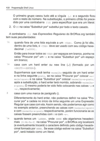 418 Programação Shell Unux
O primeiro grupo casou tudo até a vírgula (, > e o segundo ficou
com o resto do número. Na substituição, o primeiro cifrão foi prece-
dido por uma contrabarra ($) para especificar que era um literal.
2. O $0 na caixa "Substituir por" substitui por todo o texto casado.
A contrabarra () nas Expressões Regulares do BrOffice.org também
tem suas peculiaridades:
t quando fora de uma lista equivale a um <TAB> . Como já foi dito,
dentro de uma lista, o <TAB> deve ser usado com seu código hexa-
decimal [ x00091.
Então para trocar todos os <TAB> por espaços em branco, ponha na
caixa "Procurar por" um t e na caixa "Substituir por" um espaço
em branco;
n casa com um hard enter ou new tine (-l) (formado por um
<SHIFT>+<ENTER>).
Suponhamos que você tenha vermelho seguido de um hard enter
e na linha seguinte preto, se na caixa "Procurar por" colocar ver-
melhonpreto e na caixa "Substituir por" colocar vermelho- e-preto,
após a substituição, o hard enter terá morrido, sobrando vermelho-
e-preto. O mesmo poderia ter sido feito colocando nas caixas n e
-e-, respectivamente;
$ casa com uma marca de parágrafo ().
Diferentemente do hard enter, não podemos definir na caixa "Pro-
curar por" a cadeia no início da linha seguinte um uma Expressão
Regular que case com ela. Assim sendo, não poderíamos agircomo
no exemplo anterior, preenchendo as caixas com vermelhonpreto
e com vermelho-e-preto respectivamente, porém funcionaria se as
caixas fossem preenchidas com $ e com -e-.
x quando temos um xNNNN, onde NNNN são algarismos hexadeci-
mais [0-9A- Fa-f l na caixa "Procurar por", o BrOffice.org localizará
(e eventualmente trocará) o caractere definido pelo código hexade-
cimal formado por NNNN . Se esse código estiver na caixa "Substituir
por", será tratado como um literal.
 