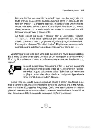 Expressões regulares 419
Isso me lembra um macete de edição que uso. Ao longo de um
texto grande, escrevemos diversos ordinais como 2' . Isso pode ser
feito em Inserir --. Caractere especial, mas fazer isso um monte de
vezes num texto enche o saco. Como faço? Para fazer 2 • , como
disse, escrevo 2 .a. e assim vou fazendo com todos os ordinais até
terminar de escrever o documento.
Ao final, coloco na caixa "Procurar por" a Expressão Regular
< [o-91 1 .a . • e na caixa "Substituir por" coloco um sl'. ou seja
o texto que casou com o grupo (um algarismo) seguido do ordinal.
Em seguida clico em "Substituir todos". Repito mais uma vez esta
operação para substituir os ordinais masculinos, como em 12- .
Vou terminar esse texto com uma dica que demorei muito para descobrir.
Ela é muito útil quando se copia um texto de um navegador e se cola no BrO-
ffice.org. Normalmente, o novo texto fica com um monte de hard enter (JI ,
não é?
Se você quiser trocar todos hard enter (J) por um parágrafo
(i J , primeiramente localize todos os /n, clicando em "Substi-
tuir todos". Agora coloque na caixa "Substituir por" o mesmo
/ n, já que nesta caixa ele equivale ao parágrafo. Agora basta
clicar em "Substituir todos". Bizarro...
Como você viu, ainda existem algumas coisas a serem acertadas e ou-
tras a serem feitas, mas o concorrente direto do BrOffice.org, o MS Office,
nem sonha ter Expressões Regulares. Creio que essas pequenas altera-
ções e incrementos sejam sanados com a nova versão (bastante modifica-
da), descrita em http://userguide.icu-project.org/strings/regexp.
Mate com d re l s l • s
 