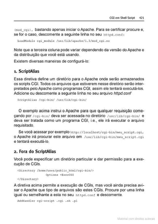 CGI em Shell Scrlpt 421
lmod_cgi) , bastando apenas iniciar o Apache. Para se certificar procure e,
se for o caso, descomente a seguinte linha no seu htcpd .cont :
LoadNodule cgi_ module /usr/l ib/apachc/1.3/mod_ c gi . so
Note que a terceira coluna pode variar dependendo da versão do Apache e
da distribuição que você está usando.
Existem diversas maneiras de configurá-lo:
1. ScriptAiias
Essa diretiva define um diretório para o Apache onde serão armazenados
os scripts CGI. Todos os arquivos que estiverem nesse diretório serão inter-
pretados pelo Apache como programas CGI, assim ele tentará executá-los.
Adicione ou descomente a seguinte linha no seu arquivo httpd.conf
ScriptAlia s /cgi - bin / /usr/l i b/c9i - bin /
O exemplo acima instrui oApache para que qualquer requisição come-
çando por /cgi- bin/ deva ser acessada no diretório /usr/lib/cgi -bin/ e
deva ser tratada como um programa CGI, i.e., ele irá executar o arquivo
requisitado.
Se você acessar por exemplo http: I /localhost/cgi- bi n/meu scr ipt . cgi,
o Apache irá procurar este arquivo em /usr/lib/cgi- bin/meu_scnpt . cgi
e tentará executá-lo.
2. Fora do ScriptAiias
Você pode especificar um diretório particular e dar permissão para a exe-
cução de CGis.
<Dir Gctory /homG/usGr /public_hcml/cgi- bin/>
Opt ions +E:..-;ecCGI
</Di rectoJ::y>
A diretiva acima permite a execução de CGis, mas você ainda precisa avi-
sar o Apache que tipo de arquivos são estes CGis. Procure por uma linha
igual ou semelhante a esta no seu httpcl .conf e descomente.
AddHandler cgi-script .cgi . sh .pl
~1atcria com d r bs auto a.~s
 