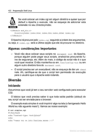 422 Programação Shell Linux
Se você colocar um index.cgi em algum diretório e quiser que por
default o Apache o execute, não se esqueça de adicionar esta
•~.-::-. extensão no seu Directorylndex.
iãim:ml
<IfModule mod_dir. c>
Directo ryindex index .ht.ml index.htm i ndex . shtml i nde>:.cqi
</IfNodule>
OApache irá procurar pelo i ndex . cogi seguindo a ordem dos argumentos,
ou seja, o index.cgi será a última opção que ele irá procurar no diretório.
Algumas considerações importantes
Você não deve colocar seus scripts no d ocument r oot do Apache,
porque alguém pode pegar seus scripts, analisá-los procurando fu-
ros de segurança, etc. Além do mais, o código do script não é o que
você quer mostrar. Então mantenha-os em /usr/lib/cgi-bin ou em
algum outro diretório fora do document root.
O script precisa ser um executável, não se esqueça de dar um chmoci
nele. Ah, certifique-se de que o script tem permissão de execução
para o usuário que o Apache está rodando.
Diversão
Iniciando
Assumimos que vocé já tem o seu servidor web configurado para executar
CGI.
O básico que você precisa saber é que toda saída padrão (stdout) do
seu script vai ser enviada para o browser.
O exemplo maís simples é você ímprímír algo na tela (o famigerado Helio
Worfd eu não aguento mais!!). Vamos ao nosso exemplo:
$ eat simplos . egi
11 ! / b in/bash
echo "content-type : text/plain"
echo
echo "vamos ver se isto f unciona mesmo : -) "
~1atcria com d r bs auto a.~s
 