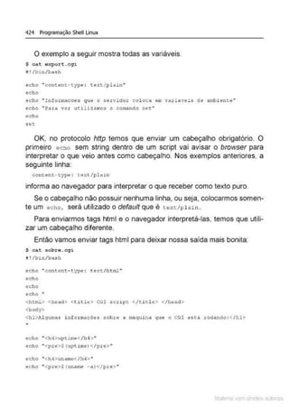 424 Programação Shell Linux
O exemplo a seguir mostra todas as variáveis.
$ c a t expor t . cqi
í# ! /!Hn/b~sh
echo "cont~nt - type : t.eY.t/l:llain"
echo
echo "Informacoes cp.te o servidor coloc a en vari avt>is de ambi ente"
echo "Pat a ve.~: ut1liza.roo$ o comando s e t.''
echo
set
OK. no protocolo http temos que enviar um cabeçalho obrigatório. O
primeiro echo sem string dentro de um script vai avisar o browser para
interpretar o que veio antes como cabeçalho. Nos exemplos anteriores, a
seguinte linha:
content - type: ~ext/pla1 n
informa ao navegador para interpretar o que receber como texto puro.
Se o cabeçalho não possuir nenhuma linha, ou seja, colocarmos somen-
te um echo, será utilizado o default que é t ext /plain .
Para enviarmos tags html e o navegador interpretá-las, temos que utili-
zar um cabeçalho diferente.
Então vamos enviar tags html para deixar nossa saída mais bonita:
$ cat sobre.cg"i
i ! /bln/bash
ec ho "<:ontent-- typc : t<':Xt/html ..
echo
echo
echo "
<htrnl> <hêAd> <ticle> CGI scrip~ </t i t l é > </head>
<body>
<hl>J~lgutM:3 i nfortilll(FÔ(:IS sobrt:! a maqui na que o CG! está rodando :</h l>
echo " <h4>upt~rr.-t </h4 > "
echo "<pre>$ (upti me) </pre >"
echo "<h-4>unCtmc</h4>"
echo ''<pre>$ (uname -a) </p.re> "
Mate com d re l s 1 • s
 