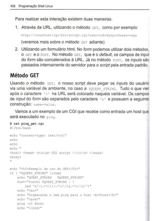 426 Programação Shell Unux
Para realizar esta interação existem duas maneiras.
1. Através da URL, utilizando o método GET , como por exemplo:
http ://localhost/cgi-bin/script . cgi?user=nobody&profissao=vaga
(veremos mais sobre o método GET adiante)
2. Utilizando um formulário html. No form podemos utilizar dois métodos.
o GET e o POST . No método GET, que é o defau/t, os campos de input
do form são concatenados à URL. Já no método POST, os inputs são
passados internamente do servidor para o script pela entrada padrão.
Método GET
Usando o método GET, o nosso script deve pegar os inputs do usuário
via uma variável de ambiente, no caso a $QUERY STRING . Tudo o que vie:
após o caractere · ? • na URL será colocado naquela variável. Os campos
de input do form são separados pelo caractere •& • e possuem a seguinte
construção: name=value .
Vamos a um exemplo de um CGI que recebe como entrada um host que
será executado no ping .
$ cat ping_get.cgi
t!/bin/bash
echo "content- type : text/ html "
echo
echo
echo "
<html> <head> <title> CGI script </ title> </head>
<body>
"
echo "<h2>Exemplo de uso do GET</h2>"
if f "SQUERY_STRING" ) ; then
echo "QUERY_STRING SQUERY_STRING"
host="$(echo SQUERY_STRING I 
sed ' s/( .*• )( .*)(i . *)/2/ ' ) "
echo "<br>"
echo "Disparando o cmd ping para o host <b>Shost</b>"
echo "<pre>"
9ing - c5 $host
echo "</pre>"
 